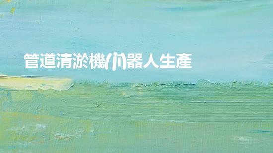 管道清淤機(jī)器人生產(chǎn)廠家排名前十，哪家最靠譜？
